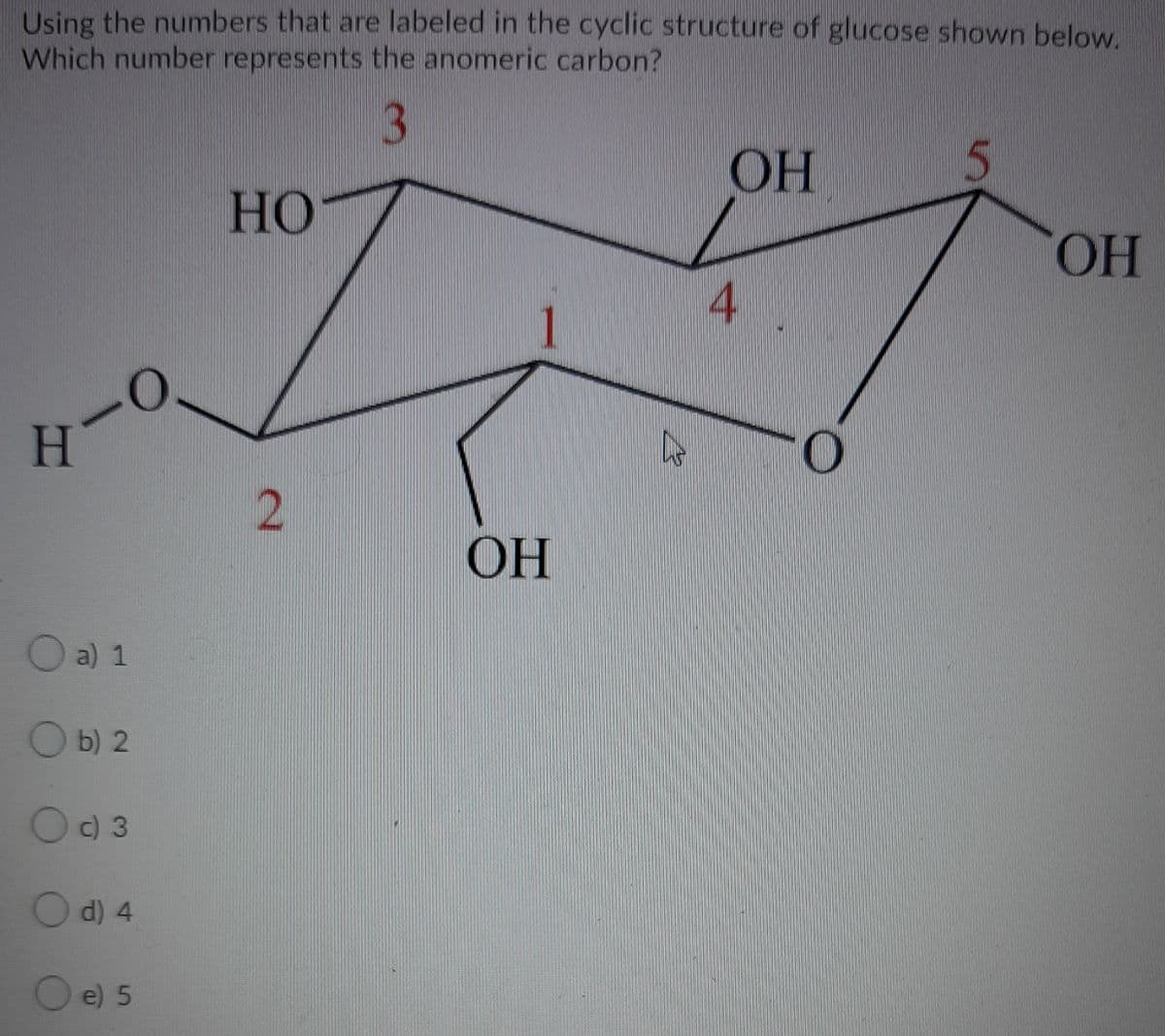 Using the numbers that are labeled in the cyclic structure of glucose shown below.
Which number represents the anomeric carbon?
3
OH
HO
HO.
4.
H
ОН
O a) 1
O b) 2
c) 3
d) 4
e) 5
2.
