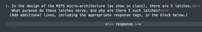 1. In the design of the MIPS micro-architecture (as show in class), there are 5 latches.<br>
What purpose do these latches serve, and why are there 5 such latches?<br>
(Add additional lines, including the appropriate response tags, in the block below.)
<!-- response
