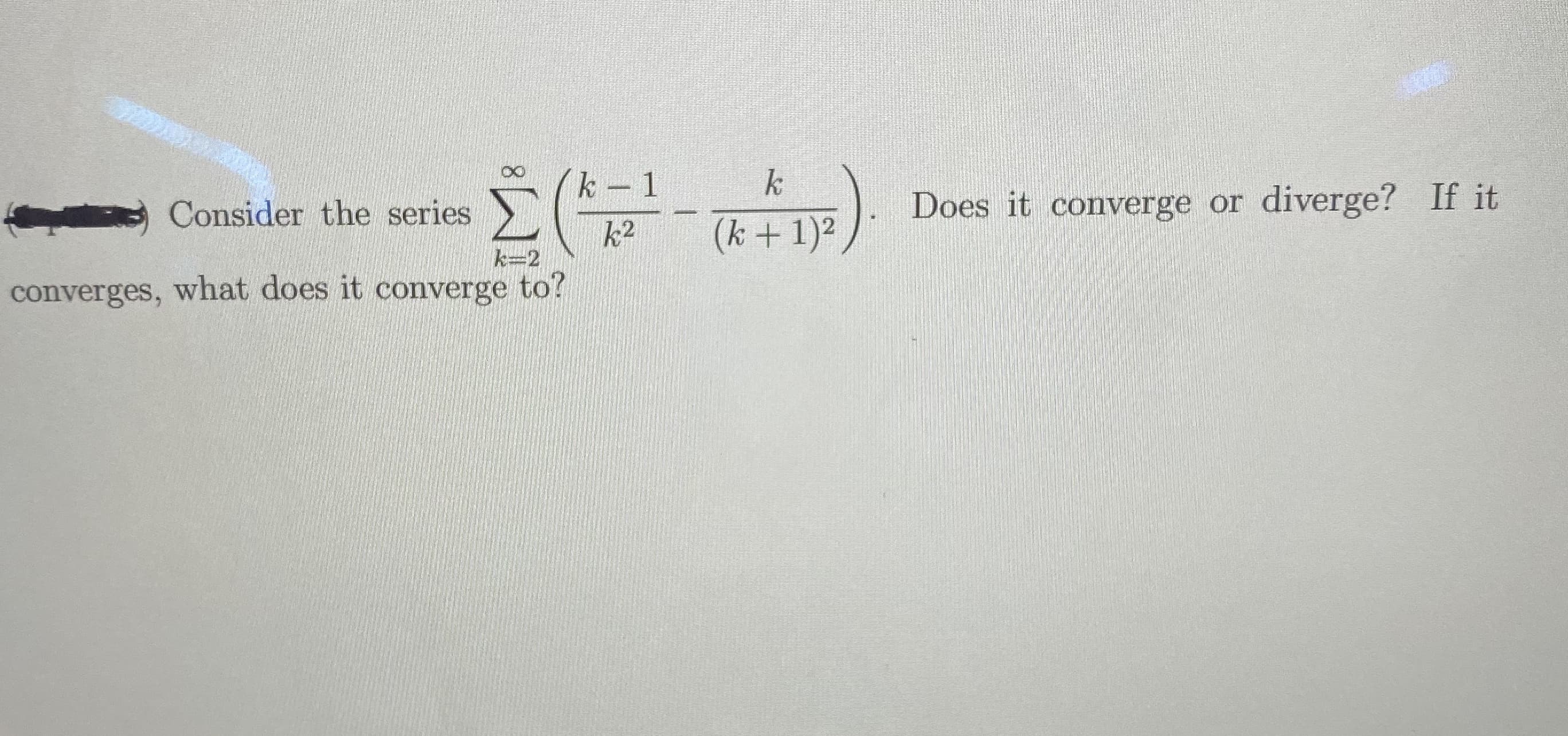 k 1
k
Consider the series
Does it converge or diverge? If it
k2
(k +1)2
k=2
converges, what does it converge to?

