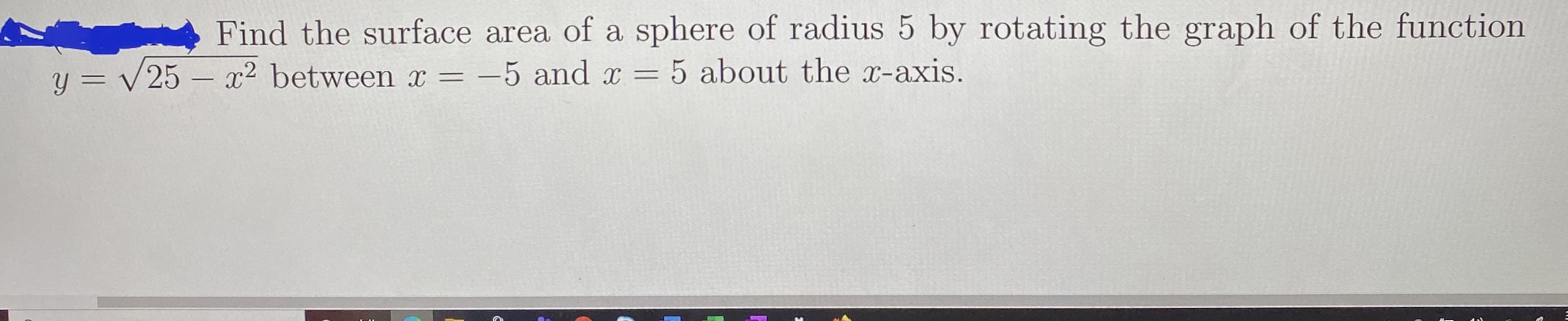 Find the surface area of a sphere of radius 5 by rotating the graph OI the function
x2 between x =
-5 and x = 5 about the x-axis.
|

