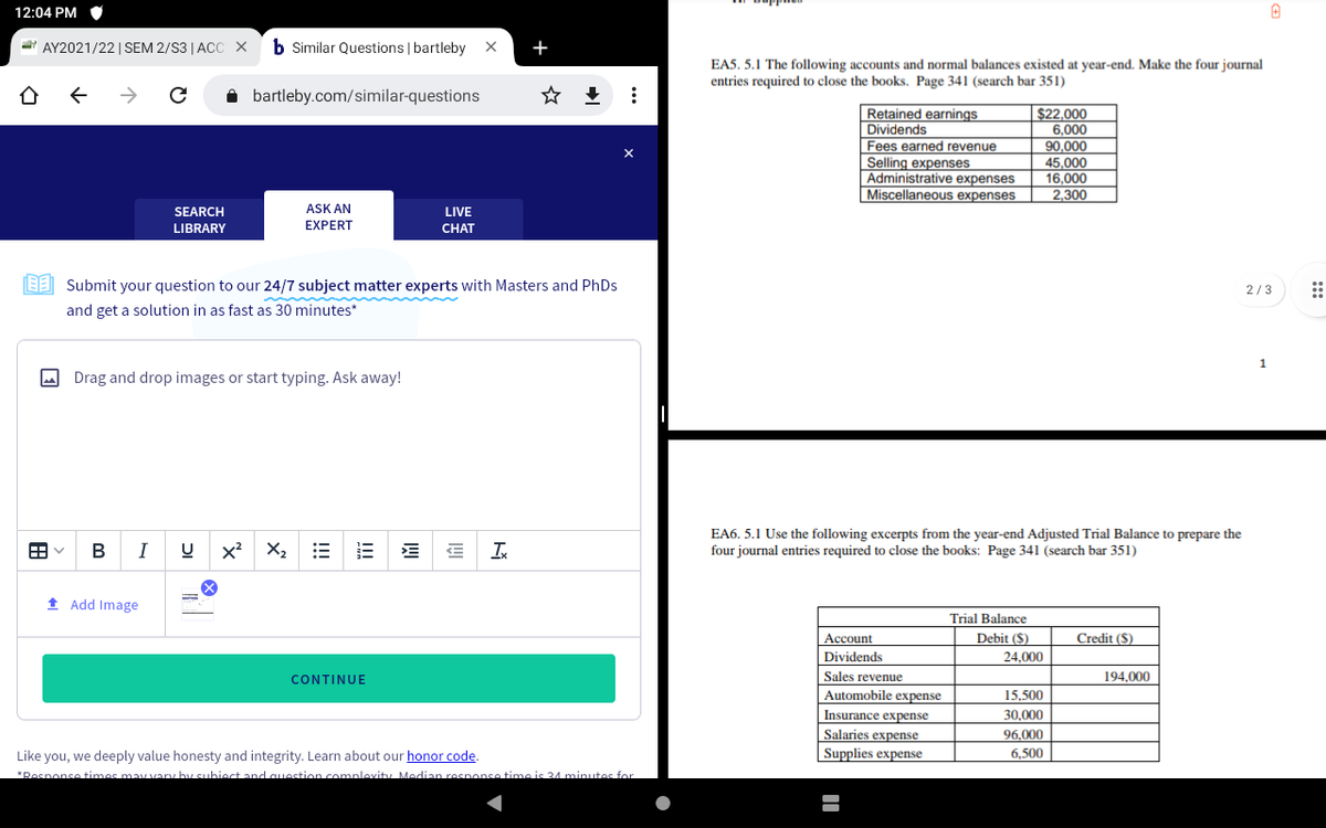 12:04 PM
AY2021/22 | SEM 2/S3 |ACC X
b Similar Questions | bartleby X
+
EA5. 5.1 The following accounts and normal balances existed at year-end. Make the four journal
entries required to close the books. Page 341 (search bar 351)
->
i bartleby.com/similar-questions
Retained earnings
Dividends
$22.000
6,000
90.000
Fees earned revenue
Selling expenses
Administrative expenses
Miscellaneous expenses
45,000
16,000
2,300
SEARCH
ASK AN
LIVE
LIBRARY
EXPERT
CHAT
LE Submit your question to our 24/7 subject matter experts with Masters and PhDs
2/3
and get a solution in as fast as 30 minutes*
O Drag and drop images or start typing. Ask away!
I
x?
X2
EA6. 5.1 Use the following excerpts from the year-end Adjusted Trial Balance to prepare the
four journal entries required to close the books: Page 341 (search bar 351)
В
1 Add Image
Trial Balance
Account
Debit ($)
Credit (S)
Dividends
24,000
CONTINUE
Sales revenue
194.000
Automobile expense
15,500
Insurance expense
30,000
Salaries expense
Supplies expense
96.000
Like you, we deeply value honesty and integrity. Learn about our honor code.
*Posnonse times may vary hy subiect and question complevity Median resnonse time is 4 minutes for
6,500
...
