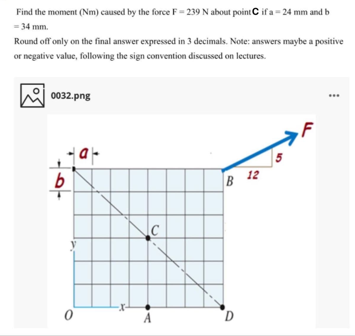 Find the moment (Nm) caused by the force F = 239 N about point C if a = 24 mm and b
= 34 mm.
Round off only on the final answer expressed in 3 decimals. Note: answers maybe a positive
or negative value, following the sign convention discussed on lectures.
0032.png
...
5
12
A
D
