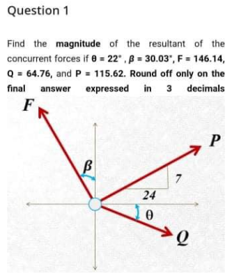 Question 1
Find the magnitude of the resultant of the
concurrent forces if e = 22",B 30.03, F = 146.14,
Q = 64.76, and P = 115.62. Round off only on the
final answer expressed in 3 decimals
F
P
24
