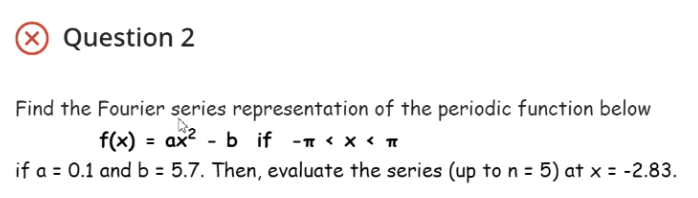 X Question 2
Find the Fourier series representation of the periodic function below
f(x) = ax? - b if -n < x < T
if a = 0.1 and b = 5.7. Then, evaluate the series (up to n = 5) at x = -2.83.
