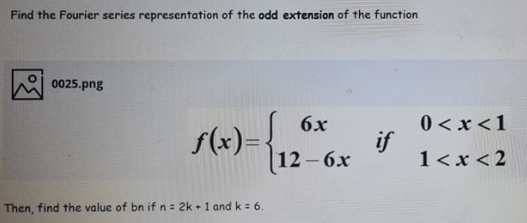 Find the Fourier series representation of the odd extension of the function
0025.png
«)-12-6x
0 < x <1
if
1<x < 2
6x
s(x)=},
Then, find the value of bn if n= 2k + 1 and k = 6.
