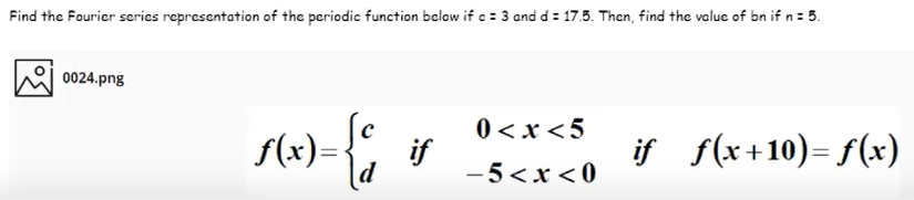 Find the Fourier series representation of the periodic function below if c = 3 and d = 17.5. Then, find the value of bn if n= 5.
0024.png
0 <x <5
f(x)=-
if
if f(x+10)= f(x)
d
-5<x < 0
