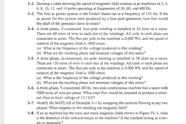 3-2. Develop a table showing the speed of magnetic field rotation in ac machines of 2, 4,
6, 8, 10, 12, and 14 poles operating at frequencies of 50, 60, and 400 Hz.
3-3. The first ac power system in the United States ran at a frequency of 133 Hz. If the
ac power for this system were produced by a four-pole generator, how fast would
the shaft of the generator bave to rotate?
3-4. A three-phase, Y-connected, four-pole winding is installed in 24 slots on a stator.
There are 40 turns of wire in each slot of the windings. All coils in cach phase are
connected in series. The flux per pole in the machine is 0.060 Wb, and the speed of
rotation of the magnetic field is 1800 r/min.
(a) What is the frequency of the voltage produced in this winding?
(b) What are the resulting phase and terminal voltages of this stator?
3-5. A three-phase, A-connected, six-pole winding is installed in 36 slots on a stator.
There are 150 turms of wire in each slot of the windings. All coils in cach phase are
connected in series. The flux per pole in the machine is 0.060 Wb, and the speed of
rotation of the magnetic field is 1000 r/min.
(a) What is the frequency of the voltage produced in this winding?
(b) What are the resulting phase and terminal voltages of this stator?
3-6. Athree-phase, Y-connected, 60 Hz, two-pole synchronous machine has a stator with
5000 rurns of wire per phase. What rotor flux would be required to produce a termi-
nal (line-to-line) voltage of 13.2 kV?
3-7. Modify the MATLAB in Example 3–1 by swapping the currents flowing in any two
phases. What happens to the resulting net magnetic field?
3-8. If an ac machine has the rotor and stator magnetic fields shown in Figure P3–1, what
is the direction of the induced torque in the machine? Is the machine acting as a mo-
tor or generator?
