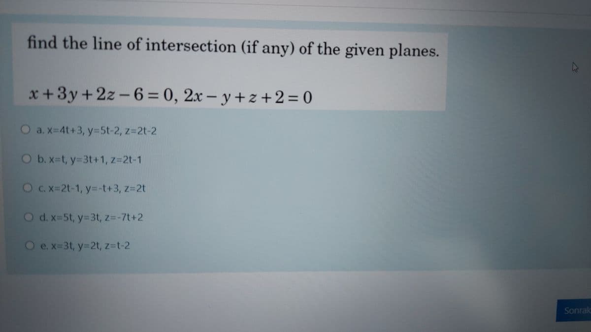 find the line of intersection (if any) of the given planes.
x +3y+2z - 6 = 0, 2x – y + z +2 = 0
O a.x-4t+3, y=5t-2, z=2t-2
Ob.x-t, y-3t+1, z=2t-1
OC.X=2t-1, y=-t+3, z=2t
O d. x-5t, y=3t, z=-7t+2
O e.x-3t, y=2t, z-t-2
Sonrak
