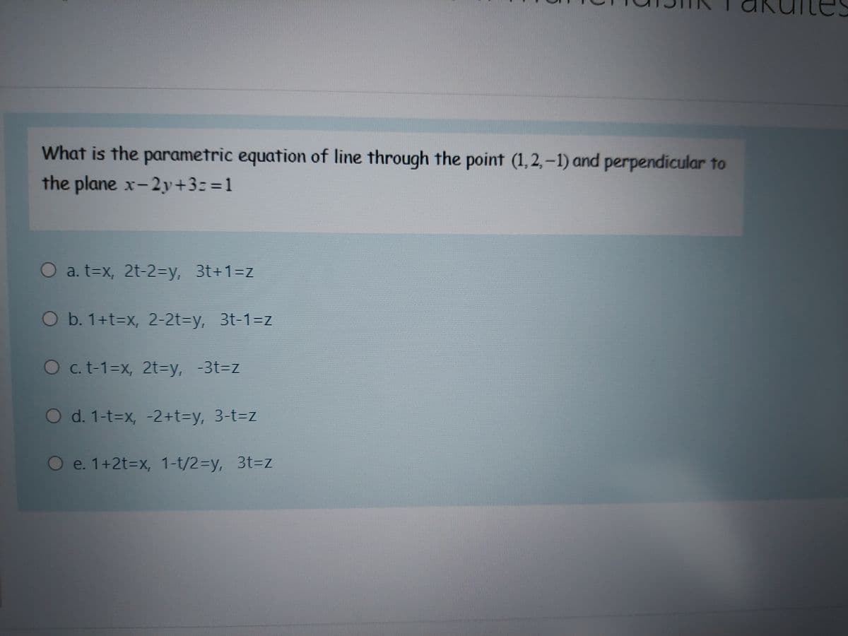 What is the parametric equation of line through the point (1, 2,-1) and perpendicular to
the plane x-2y+3=%3D1
O a. t=x, 2t-23DY, 3t+1=z
Ob. 1+T3DX, 2-2t=y, 3t-1=z
O c. t-1=x, 2t=y, -3t=z
O d. 1-t=x, -2+t%3Dy, 3-t3Dz
Oe. 1+2t3Dx, 1-t/2%3Dy, 313DZ
