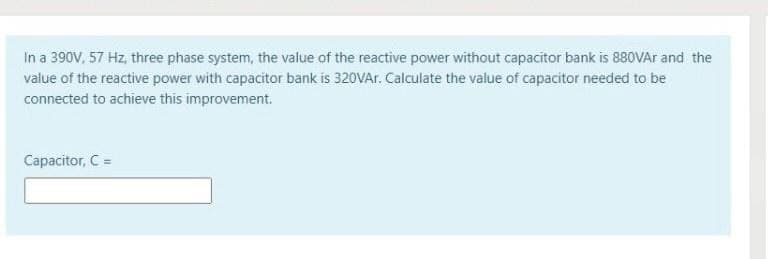 In a 390V, 57 Hz, three phase system, the value of the reactive power without capacitor bank is 880VA and the
value of the reactive power with capacitor bank is 320VAr. Calculate the value of capacitor needed to be
connected to achieve this improvement.
Capacitor, C =
