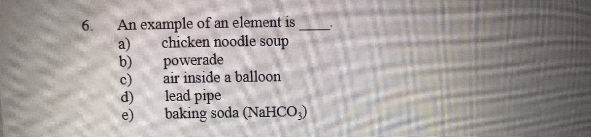 An example of an element is
chicken noodle soup
a)
powerade
b)
air inside a balloon
lead pipe
baking soda (NaHCO;)
6.

