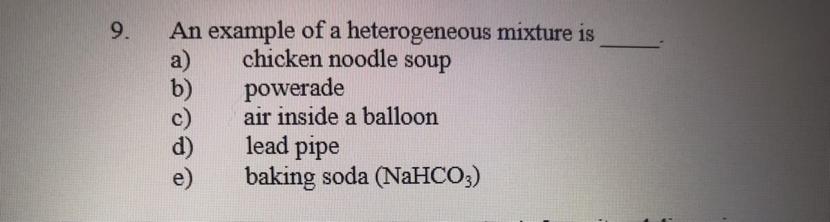 An example of a heterogeneous mixture is
a)
b)
c)
9.
chicken noodle soup
powerade
air inside a balloon
lead pipe
baking soda (NaHCO;)
