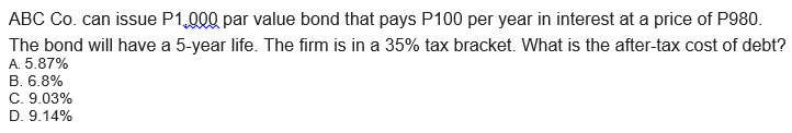 ABC Co. can issue P1,000 par value bond that pays P100 per year in interest at a price of P980.
The bond will have a 5-year life. The firm is in a 35% tax bracket. What is the after-tax cost of debt?
A. 5.87%
B. 6.8%
C. 9.03%
D. 9.14%
