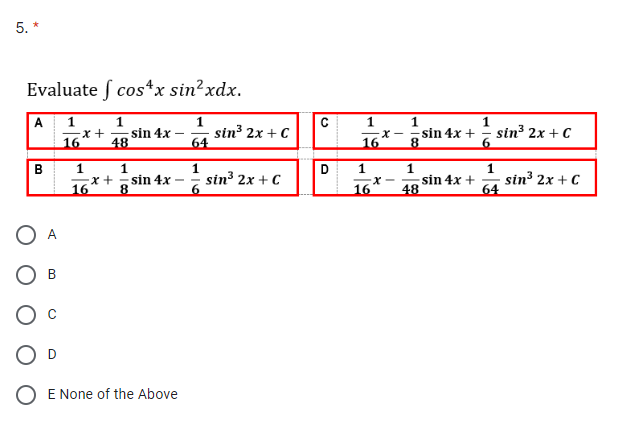 5. *
Evaluate cos*x sin² xdx.
A 1
B
D
·x +
16
1
48
sin 4x
1
1
=x+ sin 4x -
16
8
O E None of the Above
1
64
1
sin³ 2x + C
sin³ 2x + C
C
D
1
16
x-
1
=X-
16
1
8
1
48
sin 4x +
sin 4x +
1
sin³ 2x + C
1
64
sin³ 2x + C