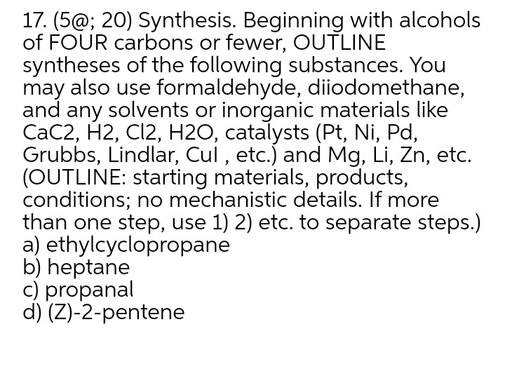 17. (5@; 20) Synthesis. Beginning with alcohols
of FOUR carbons or fewer, OUTLINE
syntheses of the following substances. You
may also use formaldehyde, diiodomethane,
and any solvents or inorganic materials like
CaC2, H2, Cl2, H2O, catalysts (Pt, Ni, Pd,
Grubbs, Lindlar, Cul , etc.) and Mg, Li, Zn, etc.
(OUTLINE: starting materials, products,
conditions; no mechanistic details. If more
than one step, use 1) 2) etc. to separate steps.)
a) ethylcyclopropane
b) heptane
c) propanal
d) (Z)-2-pentene
