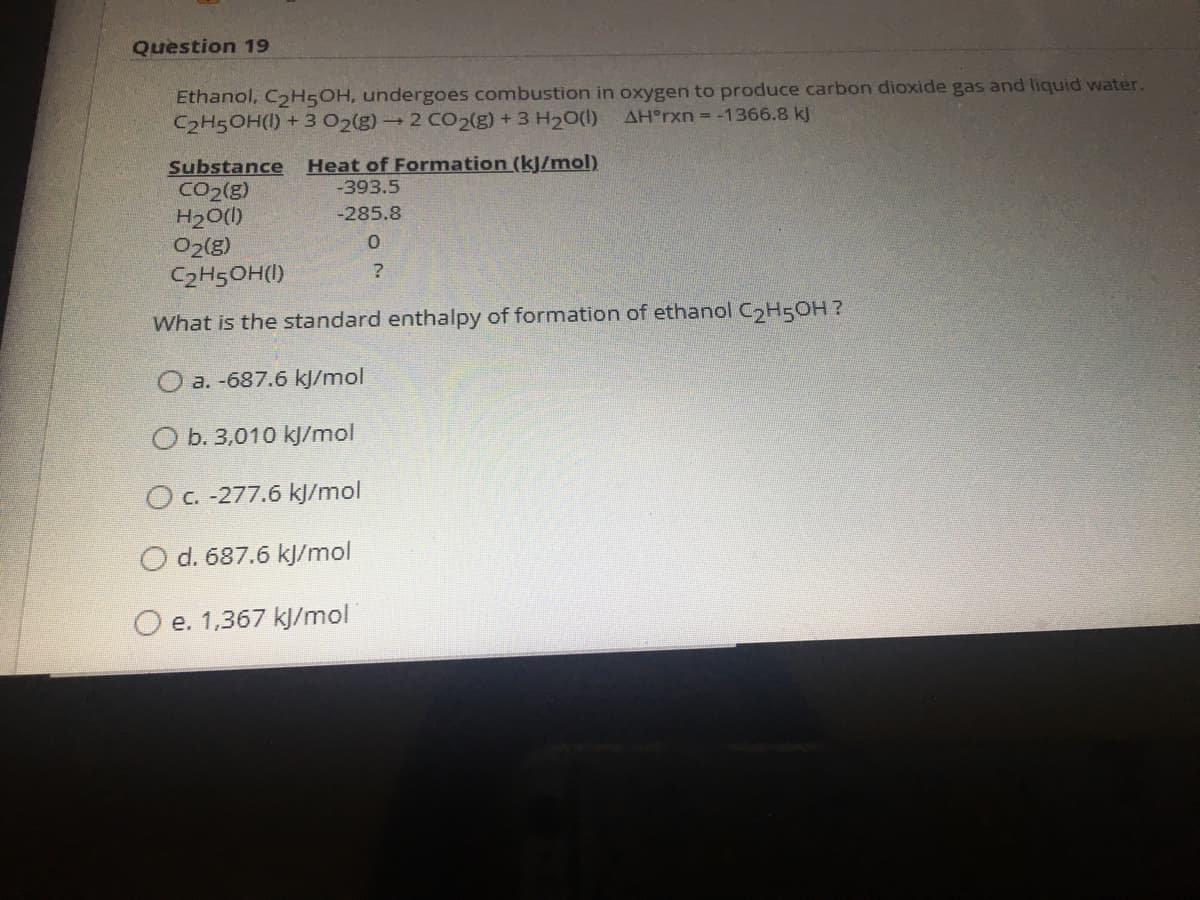 Question 19
Ethanol, C2H5OH, undergoes combustion in oxygen to produce carbon dioxide gas and liquid water.
C2H5OH(1) + 3 02(g)2 C02(g) + 3 H20(1)
AH°TXN = -1366.8 kJ
Heat of Formation (kJ/mol)
-393.5
Substance
CO2(g)
H20()
O2(g)
C2H5OH(I)
-285.8
What is the standard enthalpy of formation of ethanol C2H5OH?
O a. -687.6 kJ/mol
O b. 3,010 kJ/mol
OC. -277.6 kJ/mol
O d. 687.6 kJ/mol
O e. 1,367 kj/mol
