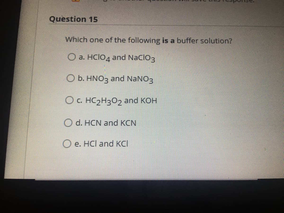 Question 15
Which one of the following is a buffer solution?
O a. HCIO4 and Naclo3
O b. HNO3 and NaNO3
O c. HC2H302 and KOH
O d. HCN and KCN
O e. HCl and KCI
