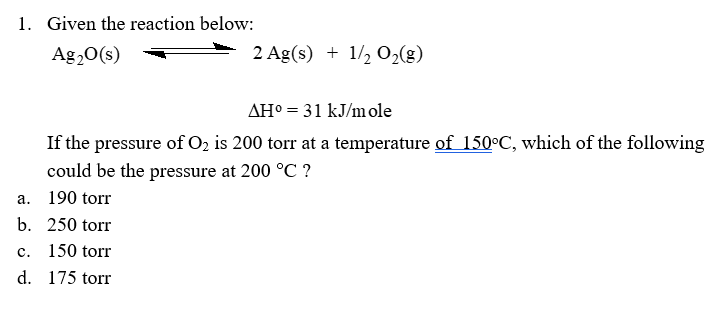 1. Given the reaction below:
Ag20(s)
2 Ag(s) + 1/2 O2(g)
AH° = 31 kJ/mole
If the pressure of O2 is 200 torr at a temperature of 150°C, which of the following
could be the pressure at 200 °C ?
а.
190 torr
b. 250 torr
с.
150 torr
d. 175 torr

