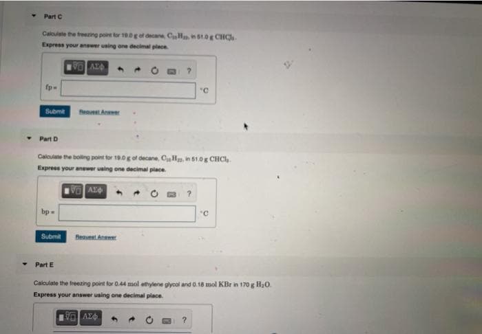 Part C
Caloulate the freering point for 19.0g of decane, CHn1.0g CHCl.
Express your answer uning one decimal plece
fp-
"C
Submit
Part D
Calculate the boling point tor 10.0g of decane, C H, in 51.0g CHCH.
Express your anewer using one decimal place.
bp=
"C
Beaunst Aneme
Submit
Part E
Calculate the freezing point for 0.44 mol ethylene glycol and 0.18 mol KBr in 170g H30.
Express your answer using ane decimal place.
