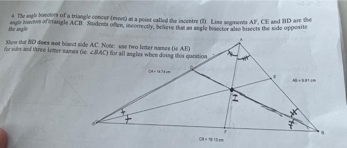 4. The angle bisectors of a triangle concur (meet) at a point called the incentre (1). Line segments AF, CE and BD are the
angle bisectors of triangle ACB. Students often, incorrectly, believe that an angle bisector also bisects the side opposite
the angle
Show that BD does not bisect side AC. Note: use two letter names (ie AE)
for sides and three letter names (ie. <BAC) for all angles when doing this question.
CA-1474cm
E
AB=981 cm
CB = 19.13 cm
H
В