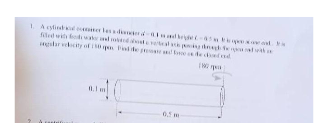 1. A cylindrical container has a diameter d 0.1 m and height Z-0.5 m It is open at one end. It is
filled with fresh water and rotated about a vertical axis passing through the open end with an
angular velocity of 180 rpm. Find the pressure and force on the closed end.
180 rpm
0.1 m
0.5 m
2