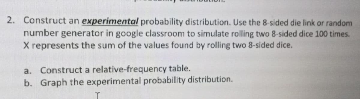 2. Construct an experimental probability distribution. Use the 8-sided die link or random
number generator in google classroom to simulate rolling two 8-sided dice 100 times.
X represents the sum of the values found by rolling two 8-sided dice.
a. Construct a relative-frequency table.
b. Graph the experimental probability distribution.