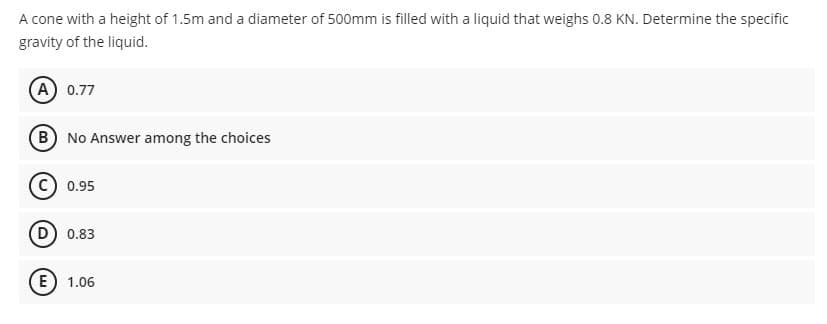 A cone with a height of 1.5m and a diameter of 500mm is filled with a liquid that weighs 0.8 KN. Determine the specific
gravity of the liquid.
A 0.77
B No Answer among the choices
C) 0.95
D) 0.83
E) 1.06
