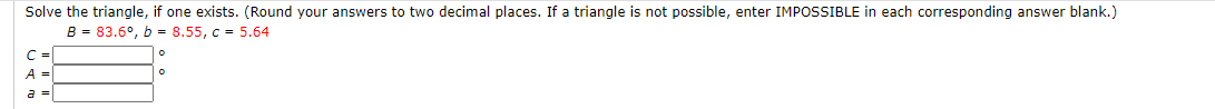 Solve the triangle, if one exists. (Round your answers to two decimal places. If a triangle is not possible, enter IMPOSSIBLE in each corresponding answer blank.)
B = 83.6°, b = 8.55, c = 5.64
