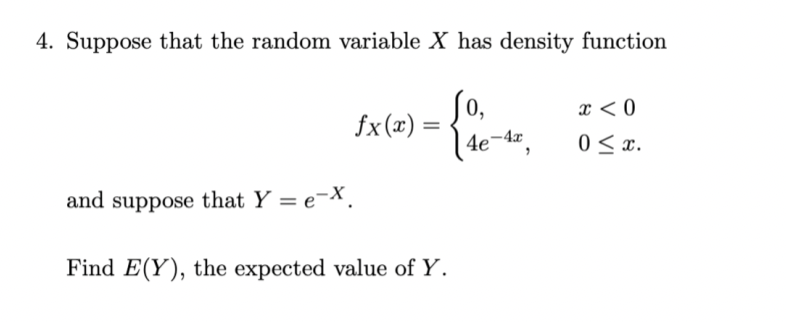 4. Suppose that the random variable X has density function
0,
fx (x) =
x < 0
4e-4x
0 < x.
and suppose that Y = e¬X.
Find E(Y), the expected value of Y.
