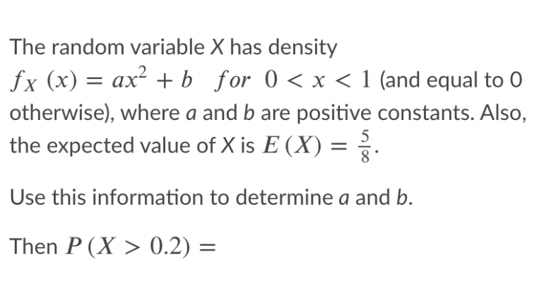 The random variable X has density
fx (x) = ax² + b_for 0 < x < 1 (and equal to 0
otherwise), where a and b are positive constants. Also,
the expected value of X is E (X) = ?.
Use this information to determine a and b.
Then P (X > 0.2) =
