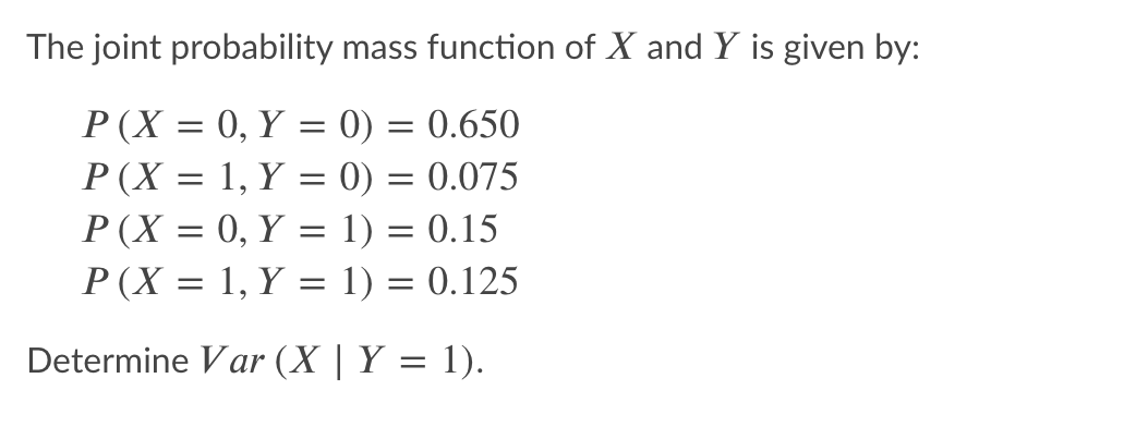 The joint probability mass function of X and Y is given by:
P (X = 0, Y = 0) = 0.650
P(X = 1, Y = 0) = 0.075
P (X = 0, Y = 1) = 0.15
P(X = 1, Y = 1) = 0.125
Determine Var (X | Y = 1).
