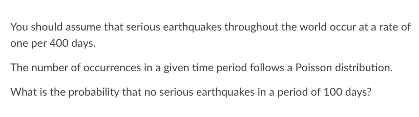 You should assume that serious earthquakes throughout the world occur at a rate of
one per 400 days.
The number of occurrences in a given time period follows a Poisson distribution.
What is the probability that no serious earthquakes in a period of 100 days?
