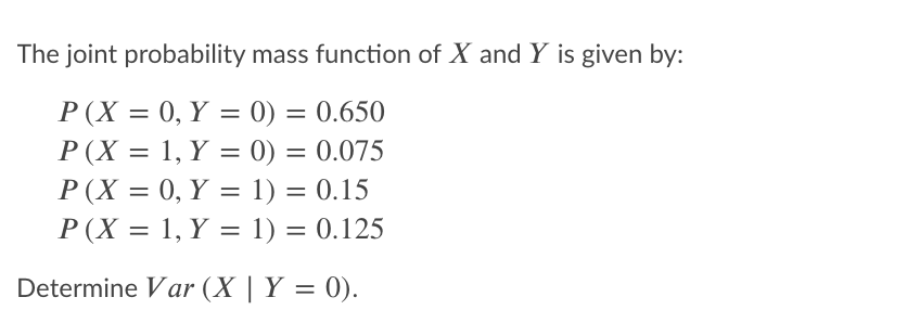 The joint probability mass function of X and Y is given by:
P (X = 0, Y = 0) = 0.650
P(X = 1, Y = 0) = 0.075
%3D
P(X = 0, Y = 1) = 0.15
P(X = 1, Y = 1) = 0.125
%3D
%D
Determine Var (X | Y = 0).
