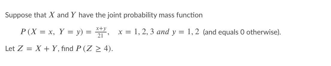 Suppose that X and Y have the joint probability mass function
x+y
P (X = x, Y = y) = , x = 1, 2, 3 and y = 1, 2 (and equals 0 otherwise).
Let Z = X + Y, find P (Z > 4).
