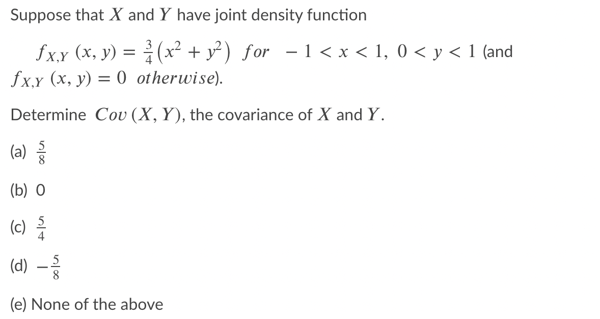 Suppose that X and Y have joint density function
fxx (x, y) = (x² + y² ) for – 1 < x < 1, 0 < y < 1 (and
fx,y (x, y) = 0 otherwise).
3
(x² + y²) for - 1 < x < 1, 0 < y < 1 (and
Determine Cov (X, Y), the covariance of X and Y.
(a)등
(b) 0
(c)
4
(d) –
8
(e) None of the above
