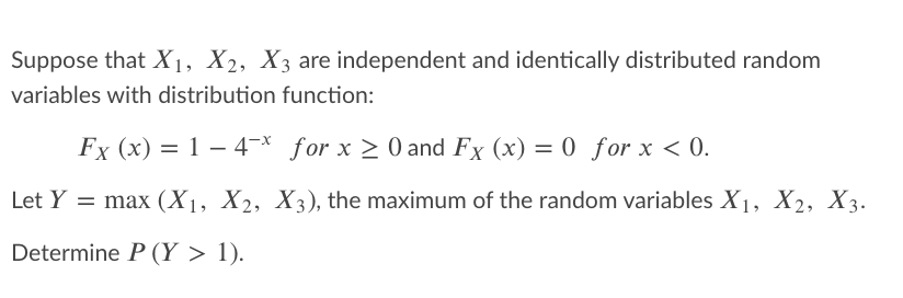 Suppose that X1, X2, X3 are independent and identically distributed random
variables with distribution function:
Fx (x) = 1 – 4¬* for x > 0 and Fx (x) = 0 for x < 0.
%3D
Let Y = max (X1, X2, X3), the maximum of the random variables X1, X2, X3.
Determine P (Y > 1).
