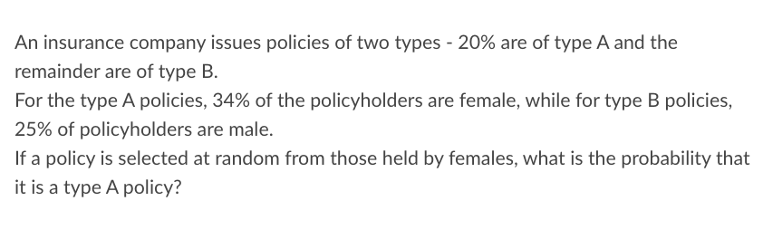 An insurance company issues policies of two types - 20% are of type A and the
remainder are of type B.
For the type A policies, 34% of the policyholders are female, while for type B policies,
25% of policyholders are male.
If a policy is selected at random from those held by females, what is the probability that
it is a type A policy?
