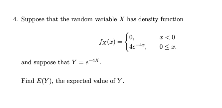 4. Suppose that the random variable X has density function
0,
fx(x) =
x < 0
0 < x.
4e-4",
and suppose that Y = e-4X.
Find E(Y), the expected value of Y.
