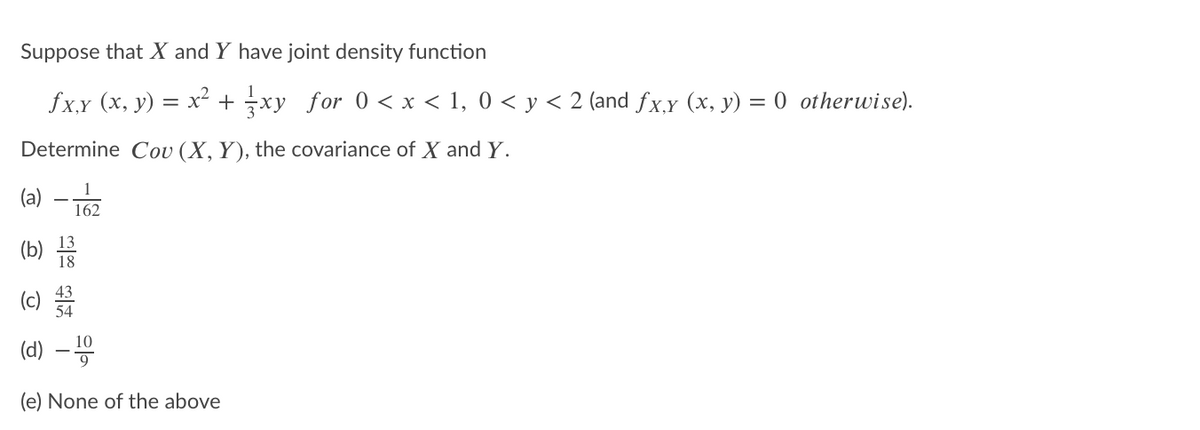 Suppose that X and Y have joint density function
fxy (x, y) = x² + xy for 0 < x < 1, 0 < y < 2 (and fx,y (x, y) = 0 otherwise).
Determine Cou (X,Y), the covariance of X and Y.
(a) – 162
(b)
18
(c)
54
(d) –
(e) None of the above
