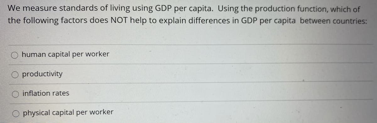 We measure standards of living using GDP per capita. Using the production function, which of
the following factors does NOT help to explain differences in GDP per capita between countries:
human capital per worker
productivity
inflation rates
physical capital per worker
