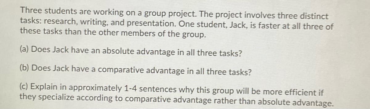 Three students are working on a group project. The project involves three distinct
tasks: research, writing, and presentation. One student, Jack, is faster at all three of
these tasks than the other members of the group.
(a) Does Jack have an absolute advantage in all three tasks?
(b) Does Jack have a comparative advantage in all three tasks?
(c) Explain in approximately 1-4 sentences why this group will be more efficient if
they specialize according to comparative advantage rather than absolute advantage.
