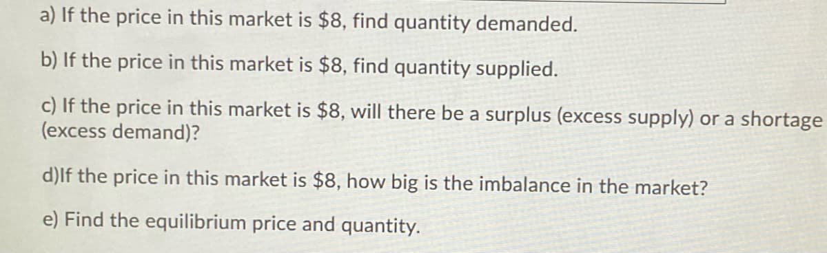 a) If the price in this market is $8, find quantity demanded.
b) If the price in this market is $8, find quantity supplied.
c) If the price in this market is $8, will there be a surplus (excess supply) or a shortage
(excess demand)?
d)lf the price in this market is $8, how big is the imbalance in the market?
e) Find the equilibrium price and quantity.
