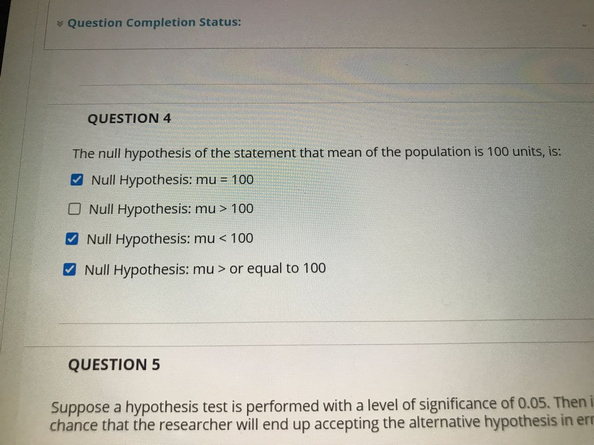 * Question Completion Status:
QUESTION 4
The null hypothesis of the statement that mean of the population is 100 units, is:
Null Hypothesis: mu = 100
ONull Hypothesis: mu > 100
V Null Hypothesis: mu < 100
V Null Hypothesis: mu > or equal to 100
QUESTION 5
Suppose a hypothesis test is performed with a level of significance of 0.05. Then i
chance that the researcher will end up accepting the alternative hypothesis in err
