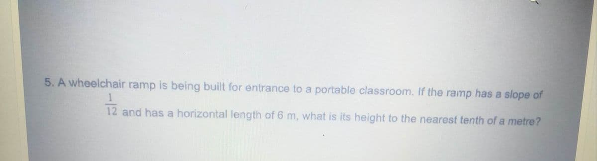 5. A wheelchair ramp is being built for entrance to a portable classroom. If the ramp has a slope of
12 and has a horizontal length of 6 m, what is its height to the nearest tenth of a metre?
