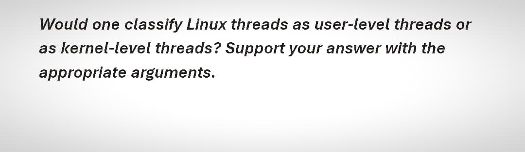 Would one classify Linux threads as user-level threads or
as kernel-level threads? Support your answer with the
appropriate arguments.