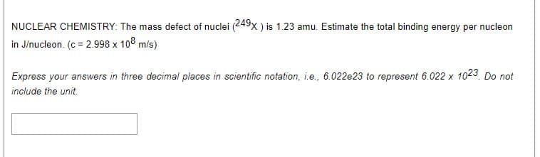 NUCLEAR CHEMISTRY: The mass defect of nuclei (249x ) is 1.23 amu. Estimate the total binding energy per nucleon
in J/nucleon. (c = 2.998 x 10° m/s)
Express your answers in three decimal places in scientific notation, i.e., 6.022e23 to represent 6.022 x 1023 Do not
include the unit.
