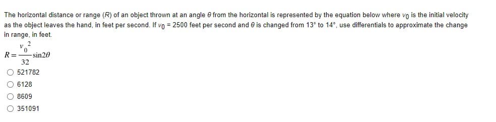 The horizontal distance or range (R) of an object thrown at an angle e from the horizontal is represented by the equation below where vo is the initial velocity
as the object leaves the hand, in feet per second. If vo = 2500 feet per second and e is changed from 13° to 14°, use differentials to approximate the change
in range, in feet.
R=
-sin20
32
O 521782
O 6128
O 8609
O 351091
