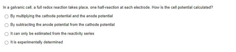 In a galvanic cell, a full redox reaction takes place, one half-reaction at each electrode. How is the cell potential calculated?
By multiplying the cathode potential and the anode potential
O By subtracting the anode potential from the cathode potential
O It can only be estimated from the reactivity series
O It is experimentally determined
