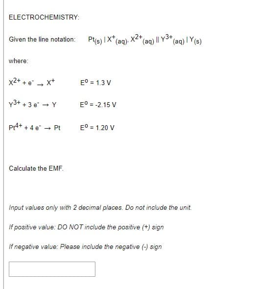 XE"(aq) II Y3+
ELECTROCHEMISTRY:
*(aq) I Y(s)
Given the line notation:
Pt(s) IX*
(aq)
where:
x2+ + e - x+
E° = 1.3 V
y3+ + 3 e - Y
E° = -2.15 V
Pt4+ + 4 e
E° = 1.20 V
Pt
Calculate the EMF.
Input values only with 2 decimal places. Do not include the unit.
If positive value: DO NOT include the positive (+) sign
If negative value: Please include the negative (-) sign
