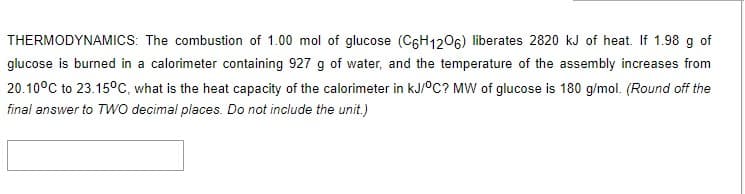THERMODYNAMICS: The combustion of 1.00 mol of glucose (C6H1206) liberates 2820 kJ of heat. If 1.98 g of
glucose is burned in a calorimeter containing 927 g of water, and the temperature of the assembly increases from
20.10°C to 23.15°C, what is the heat capacity of the calorimeter in kJ/°C? MW of glucose is 180 g/mol. (Round off the
final answer to Two decimal places. Do not include the unit.)
